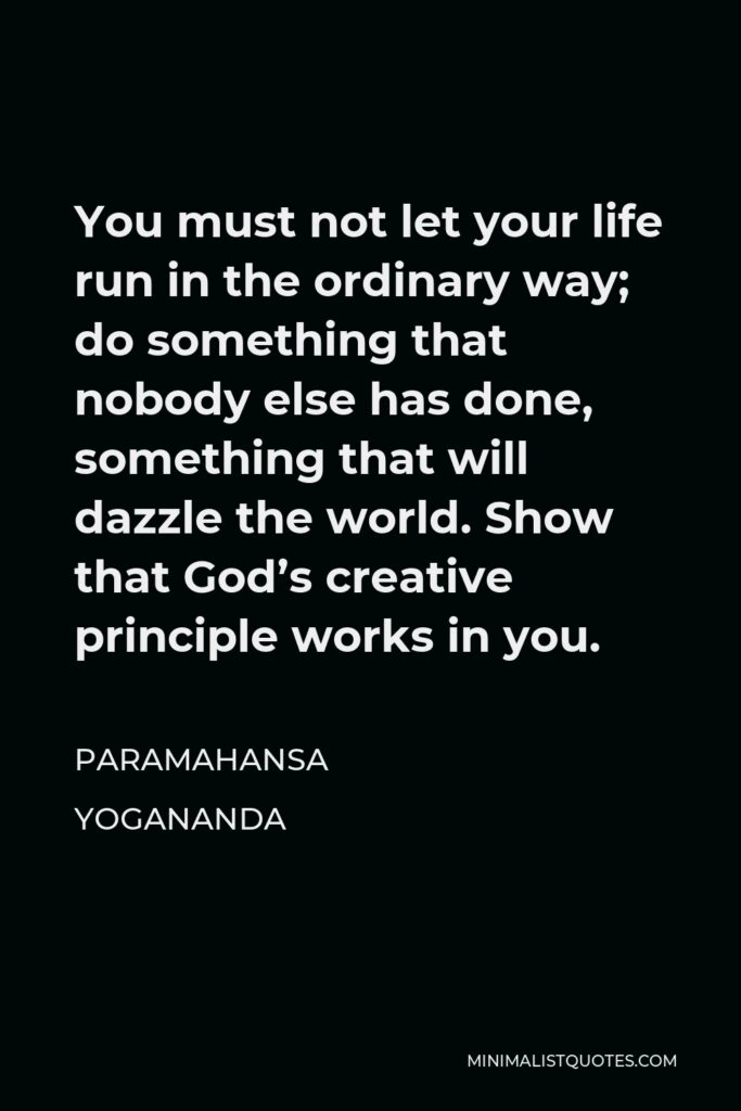 Paramahansa Yogananda Quote - You must not let your life run in the ordinary way; do something that nobody else has done, something that will dazzle the world. Show that God’s creative principle works in you.