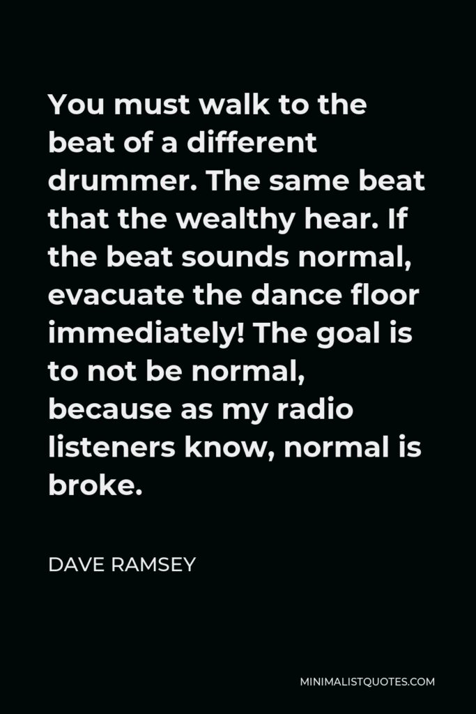 Dave Ramsey Quote - You must walk to the beat of a different drummer. The same beat that the wealthy hear. If the beat sounds normal, evacuate the dance floor immediately! The goal is to not be normal, because as my radio listeners know, normal is broke.