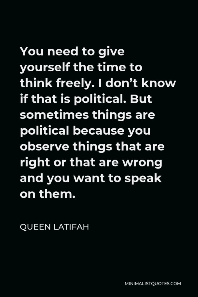 Queen Latifah Quote - You need to give yourself the time to think freely. I don’t know if that is political. But sometimes things are political because you observe things that are right or that are wrong and you want to speak on them.