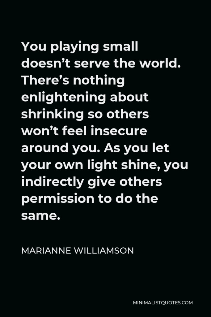 Marianne Williamson Quote - You playing small doesn’t serve the world. There’s nothing enlightening about shrinking so others won’t feel insecure around you. As you let your own light shine, you indirectly give others permission to do the same.