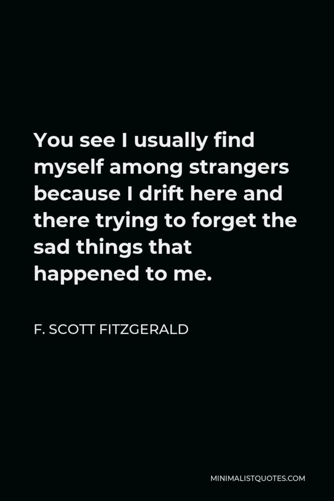 F. Scott Fitzgerald Quote - You see I usually find myself among strangers because I drift here and there trying to forget the sad things that happened to me.