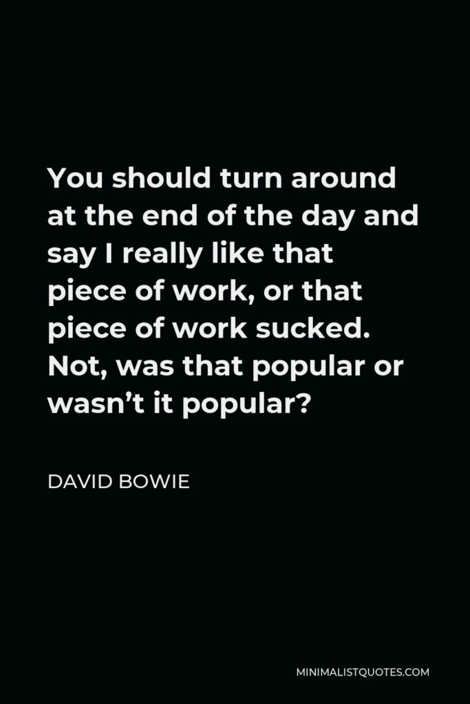 David Bowie Quote - You should turn around at the end of the day and say I really like that piece of work, or that piece of work sucked. Not, was that popular or wasn’t it popular?