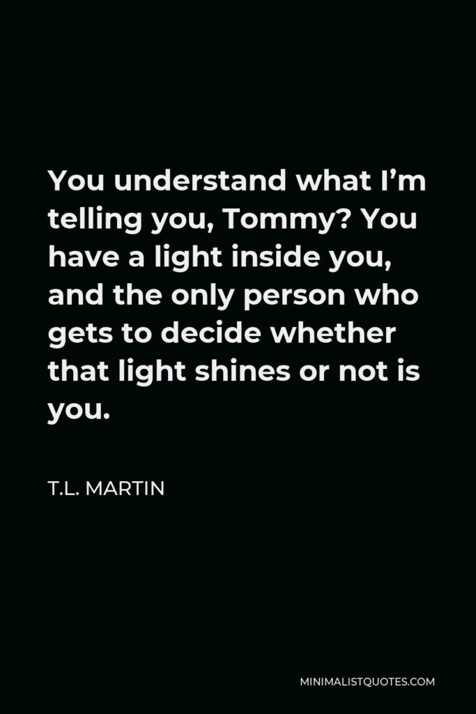 T.L. Martin Quote - You understand what I’m telling you, Tommy? You have a light inside you, and the only person who gets to decide whether that light shines or not is you.