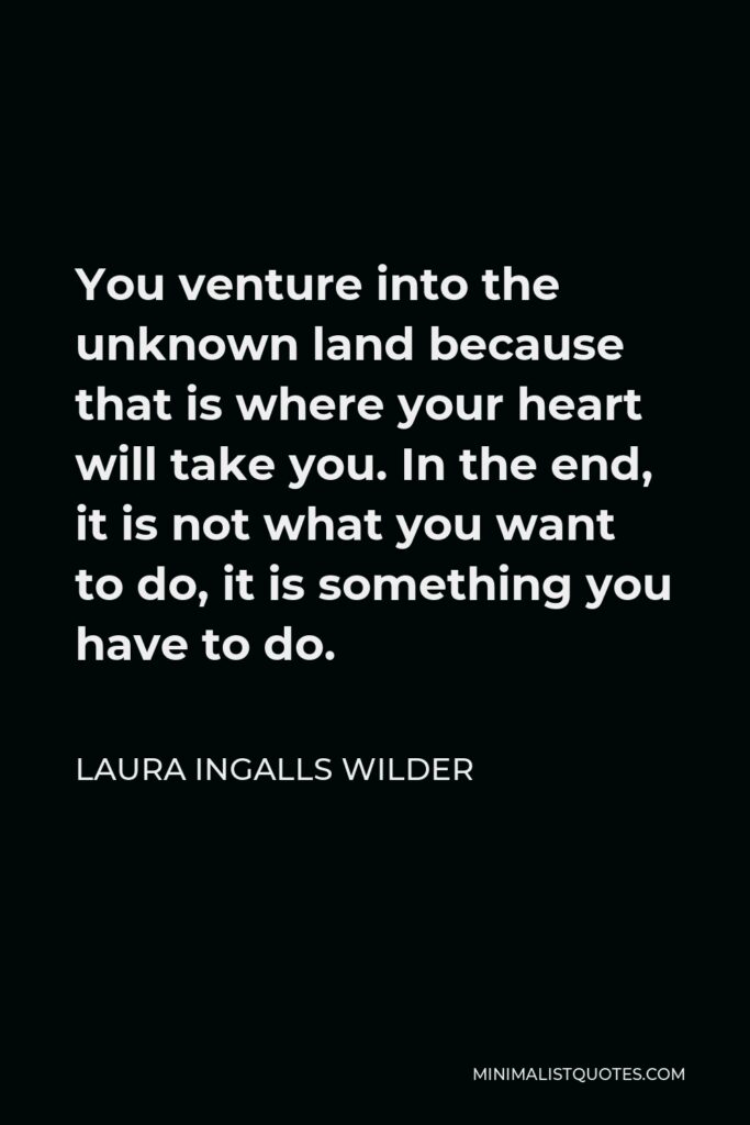 Laura Ingalls Wilder Quote - You venture into the unknown land because that is where your heart will take you. In the end, it is not what you want to do, it is something you have to do.