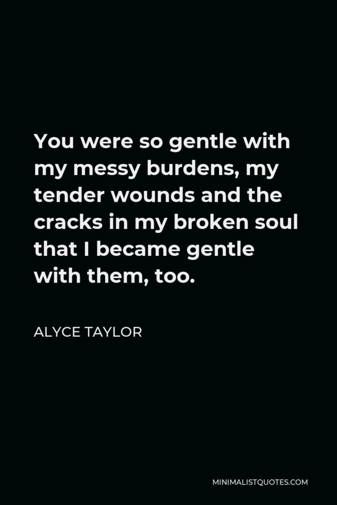 Alyce Taylor Quote - You were so gentle with my messy burdens, my tender wounds and the cracks in my broken soul that I became gentle with them, too.