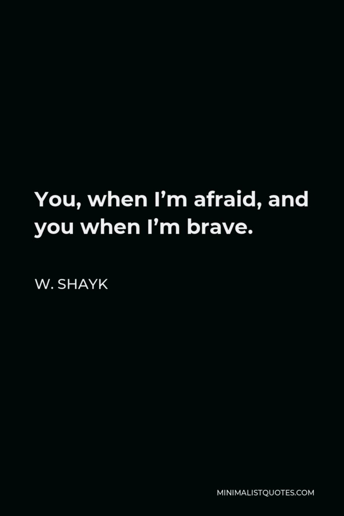 W. Shayk Quote - You, when I’m afraid, and you when I’m brave.