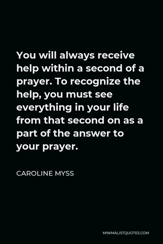 Caroline Myss Quote - You will always receive help within a second of a prayer. To recognize the help, you must see everything in your life from that second on as a part of the answer to your prayer.