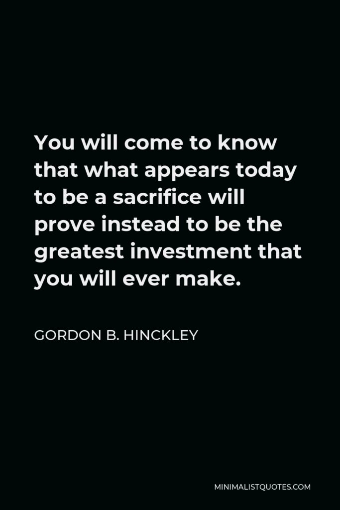 Gordon B. Hinckley Quote - You will come to know that what appears today to be a sacrifice will prove instead to be the greatest investment that you will ever make.