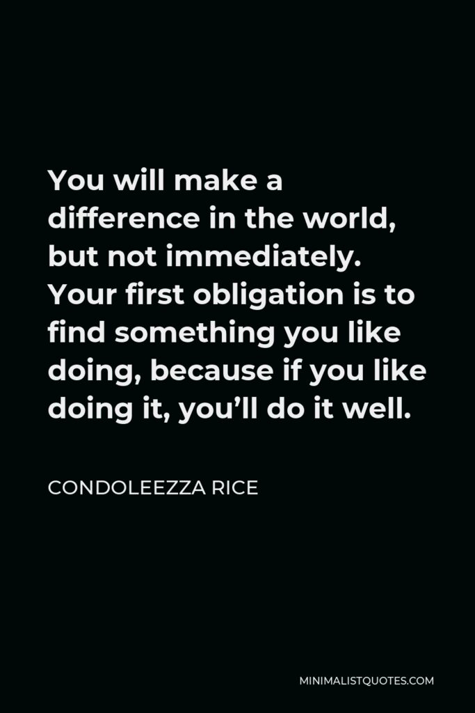 Condoleezza Rice Quote - You will make a difference in the world, but not immediately. Your first obligation is to find something you like doing, because if you like doing it, you’ll do it well.