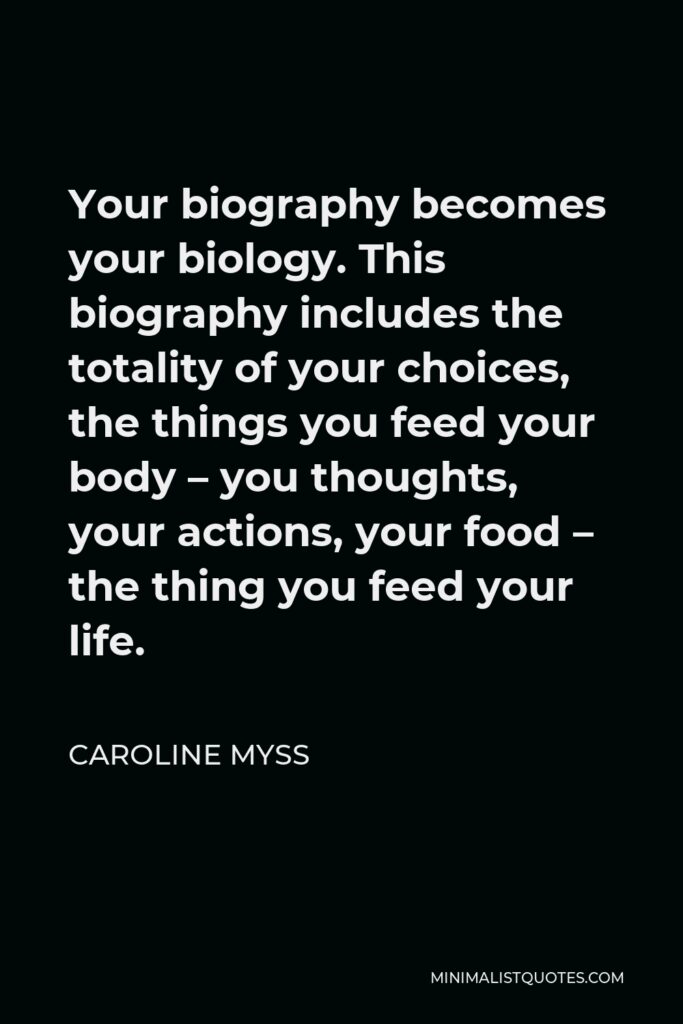Caroline Myss Quote - Your biography becomes your biology. This biography includes the totality of your choices, the things you feed your body – you thoughts, your actions, your food – the thing you feed your life.