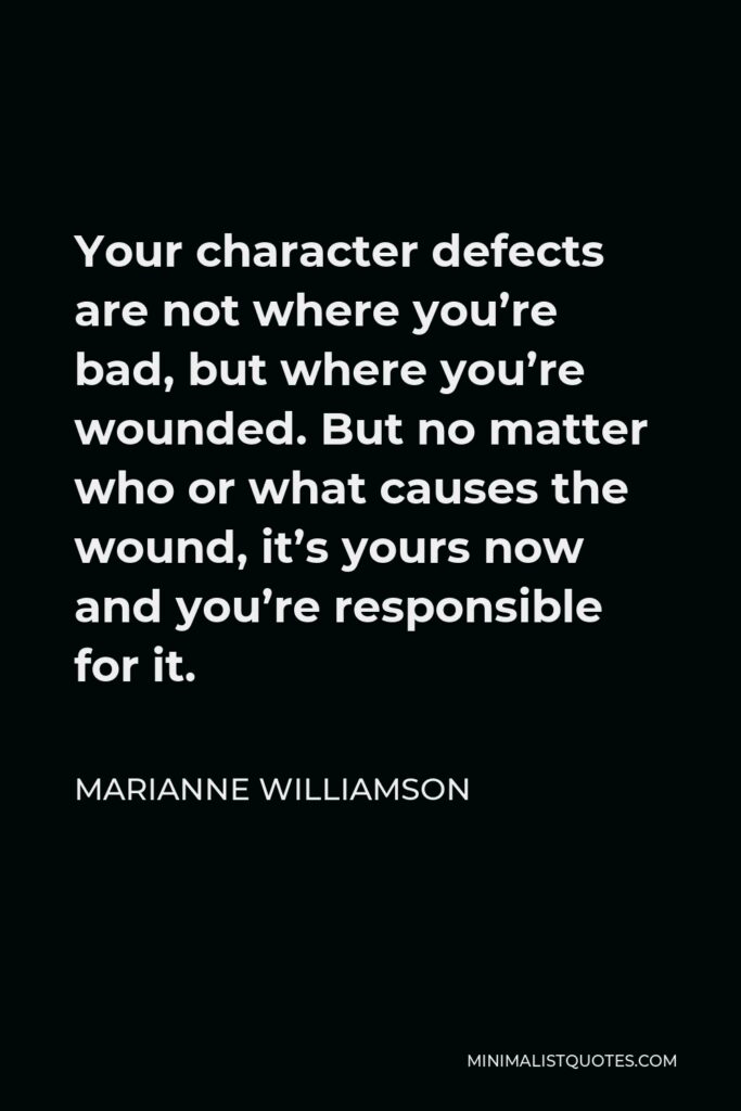 Marianne Williamson Quote - Your character defects are not where you’re bad, but where you’re wounded. But no matter who or what causes the wound, it’s yours now and you’re responsible for it.