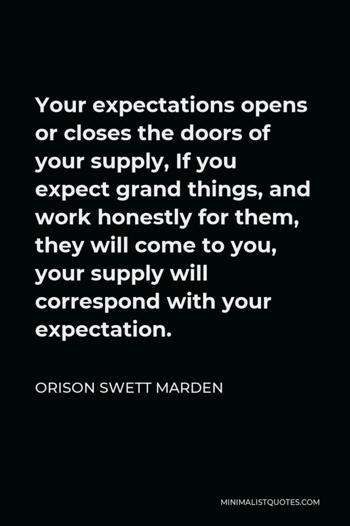 Orison Swett Marden Quote - Your expectations opens or closes the doors of your supply, If you expect grand things, and work honestly for them, they will come to you, your supply will correspond with your expectation.