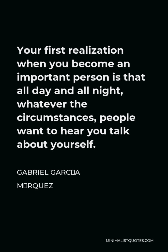 Gabriel García Márquez Quote - Your first realization when you become an important person is that all day and all night, whatever the circumstances, people want to hear you talk about yourself.