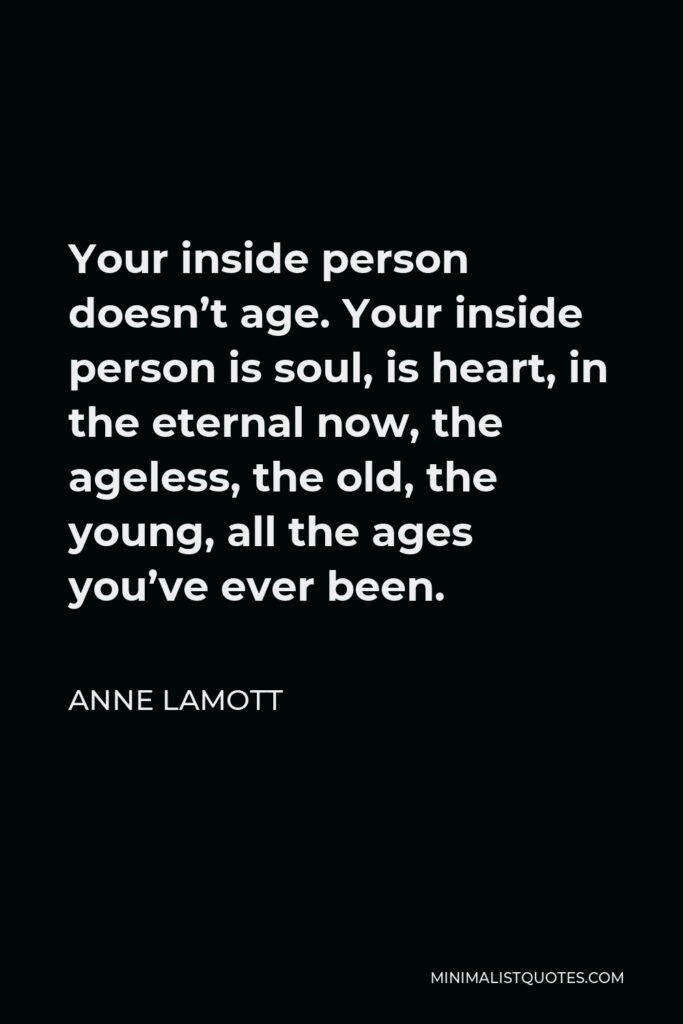 Anne Lamott Quote - Your inside person doesn’t age. Your inside person is soul, is heart, in the eternal now, the ageless, the old, the young, all the ages you’ve ever been.