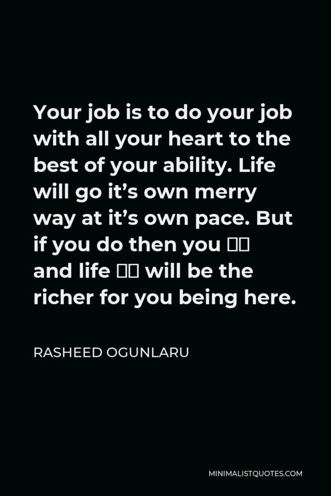 Rasheed Ogunlaru Quote - Your job is to do your job with all your heart to the best of your ability. Life will go it’s own merry way at it’s own pace. But if you do then you – and life – will be the richer for you being here.