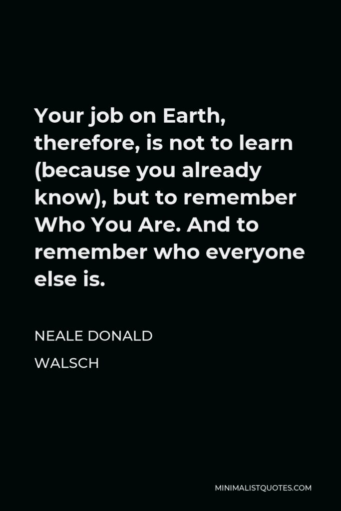 Neale Donald Walsch Quote - Your job on Earth, therefore, is not to learn (because you already know), but to remember Who You Are. And to remember who everyone else is.
