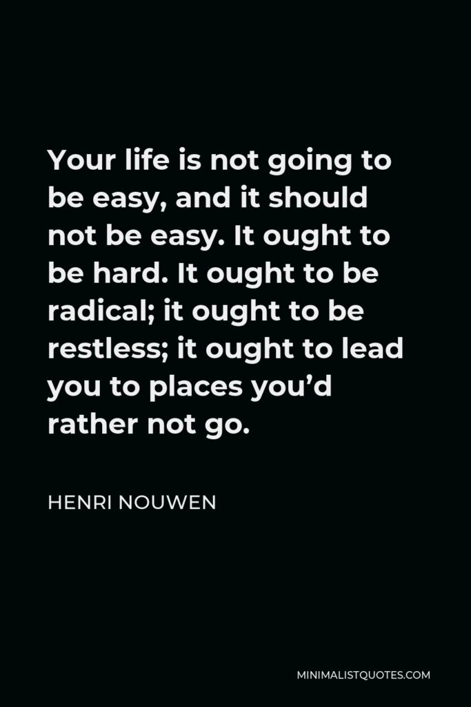 Henri Nouwen Quote - Your life is not going to be easy, and it should not be easy. It ought to be hard. It ought to be radical; it ought to be restless; it ought to lead you to places you’d rather not go.