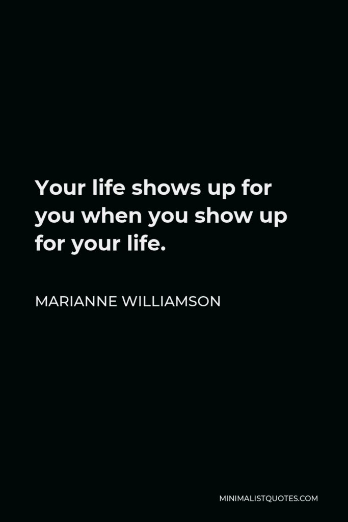 Marianne Williamson Quote - Your life shows up for you when you show up for your life.