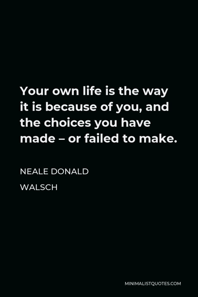 Neale Donald Walsch Quote - Your own life is the way it is because of you, and the choices you have made – or failed to make.