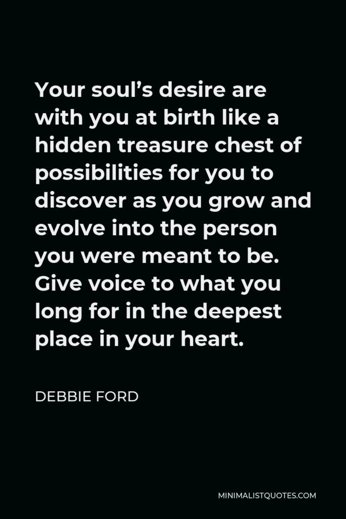 Debbie Ford Quote - Your soul’s desire are with you at birth like a hidden treasure chest of possibilities for you to discover as you grow and evolve into the person you were meant to be. Give voice to what you long for in the deepest place in your heart.