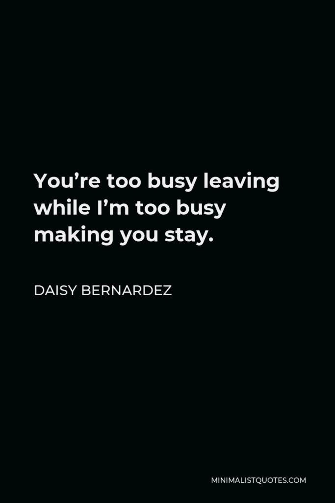 Daisy Bernardez Quote - You’re too busy leaving while I’m too busy making you stay.
