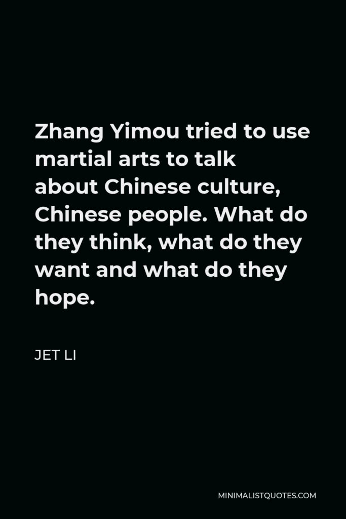Jet Li Quote - Zhang Yimou tried to use martial arts to talk about Chinese culture, Chinese people. What do they think, what do they want and what do they hope.