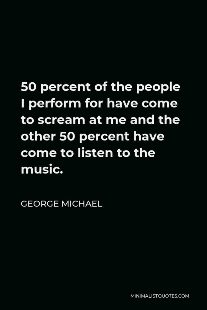 George Michael Quote - 50 percent of the people I perform for have come to scream at me and the other 50 percent have come to listen to the music.