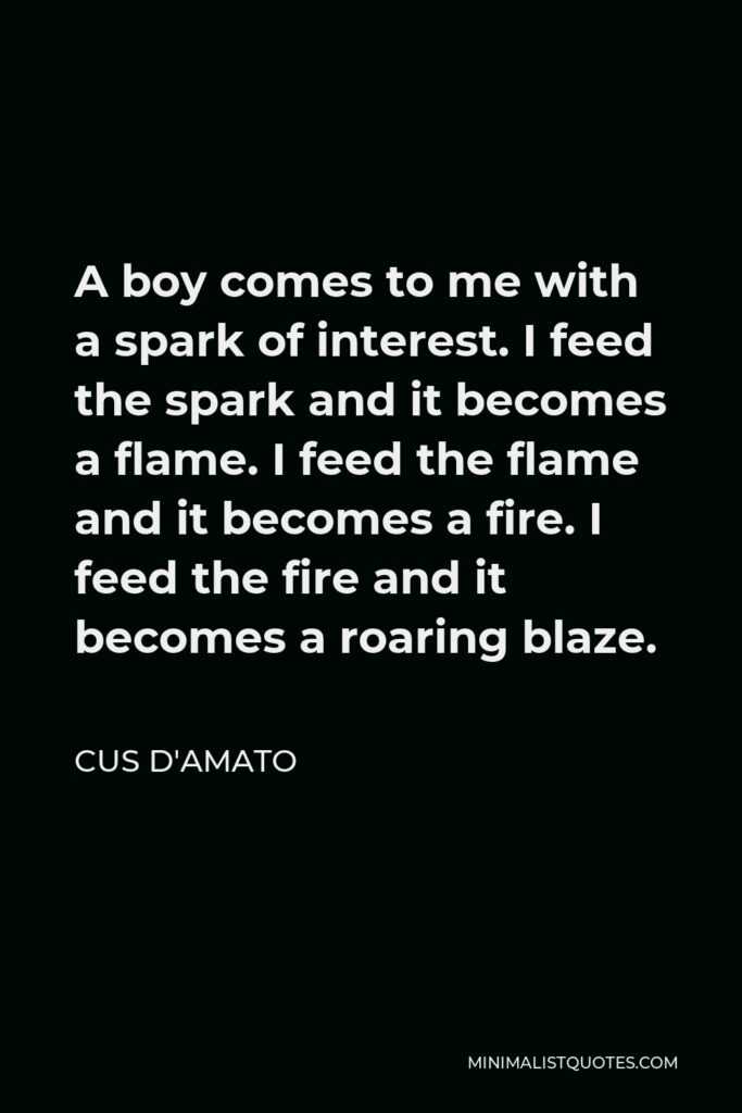 Cus D'Amato Quote - A boy comes to me with a spark of interest. I feed the spark and it becomes a flame. I feed the flame and it becomes a fire. I feed the fire and it becomes a roaring blaze.