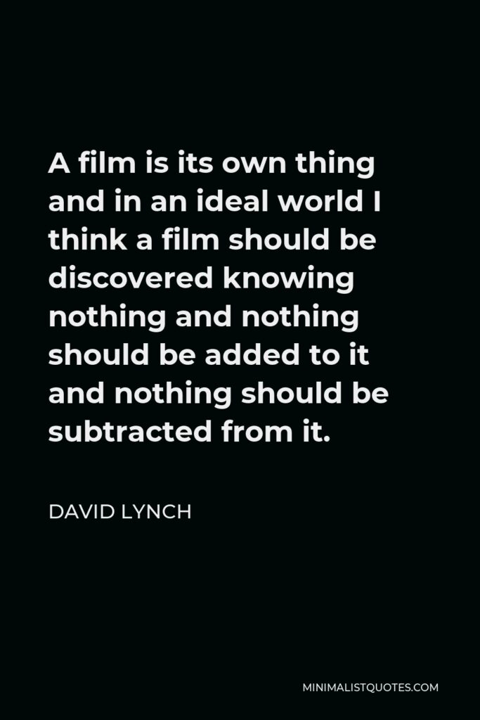 David Lynch Quote - A film is its own thing and in an ideal world I think a film should be discovered knowing nothing and nothing should be added to it and nothing should be subtracted from it.