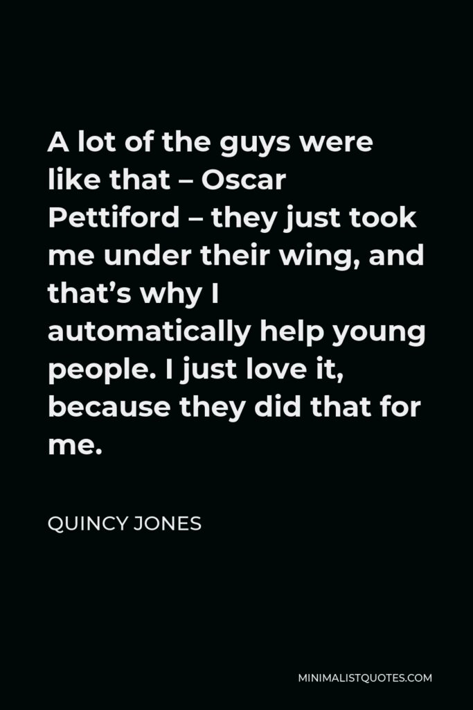Quincy Jones Quote - A lot of the guys were like that – Oscar Pettiford – they just took me under their wing, and that’s why I automatically help young people. I just love it, because they did that for me.