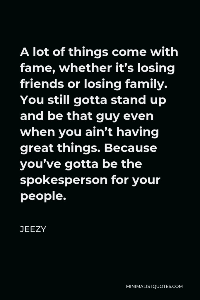 Jeezy Quote - A lot of things come with fame, whether it’s losing friends or losing family. You still gotta stand up and be that guy even when you ain’t having great things. Because you’ve gotta be the spokesperson for your people.