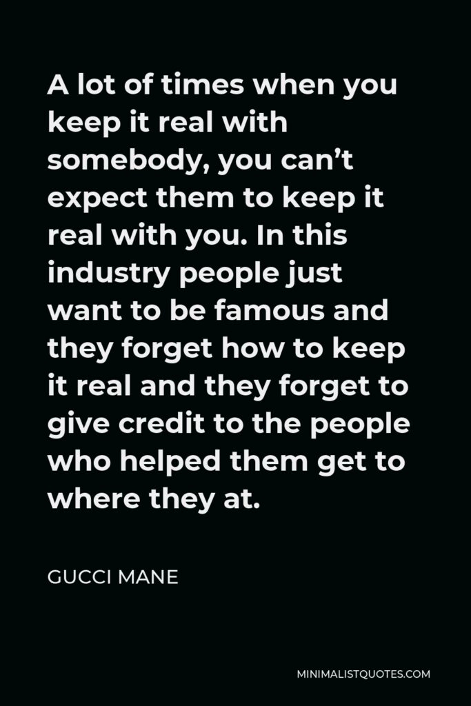 Gucci Mane Quote - A lot of times when you keep it real with somebody, you can’t expect them to keep it real with you. In this industry people just want to be famous and they forget how to keep it real and they forget to give credit to the people who helped them get to where they at.