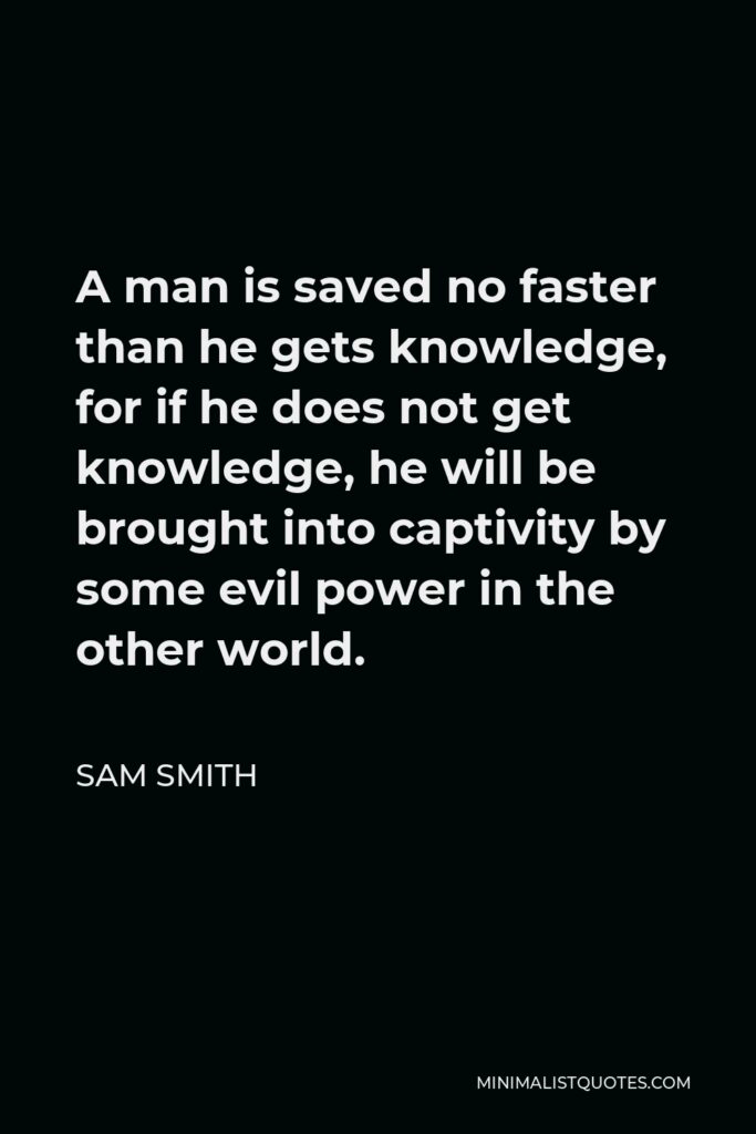 Sam Smith Quote - A man is saved no faster than he gets knowledge, for if he does not get knowledge, he will be brought into captivity by some evil power in the other world.