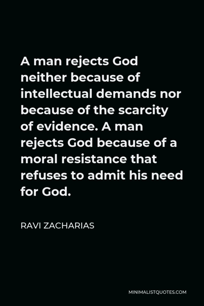 Ravi Zacharias Quote - A man rejects God neither because of intellectual demands nor because of the scarcity of evidence. A man rejects God because of a moral resistance that refuses to admit his need for God.