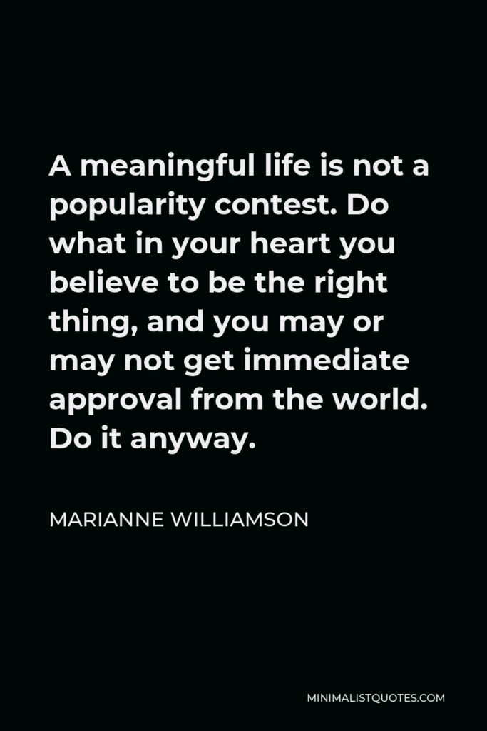 Marianne Williamson Quote - A meaningful life is not a popularity contest. Do what in your heart you believe to be the right thing, and you may or may not get immediate approval from the world. Do it anyway.