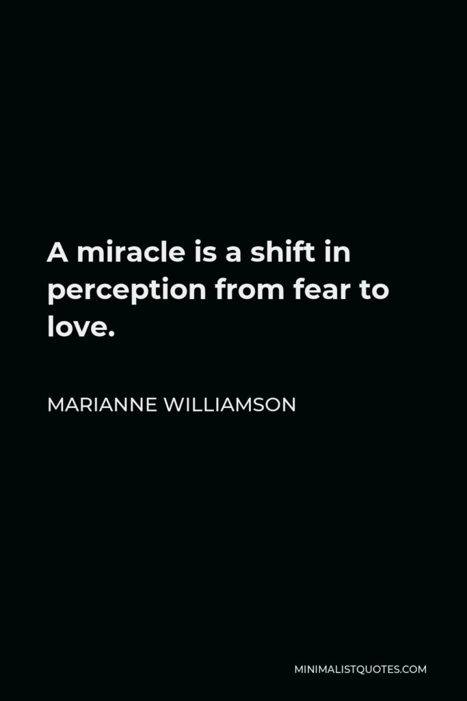 Marianne Williamson Quote - A miracle is a shift in perception from fear to love-from a belief in what is not real, to faith in that which is. That shift in perception changes everything.