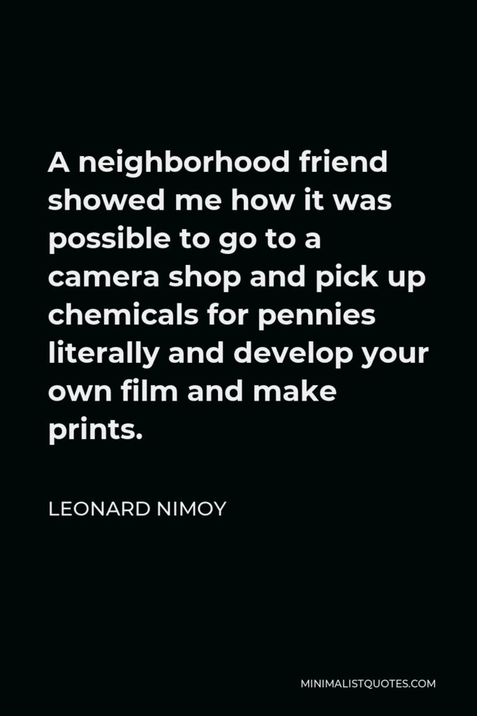 Leonard Nimoy Quote - A neighborhood friend showed me how it was possible to go to a camera shop and pick up chemicals for pennies literally and develop your own film and make prints.