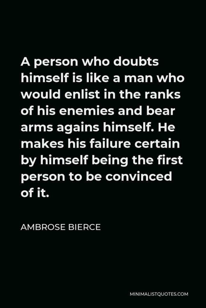Ambrose Bierce Quote - A person who doubts himself is like a man who would enlist in the ranks of his enemies and bear arms agains himself. He makes his failure certain by himself being the first person to be convinced of it.