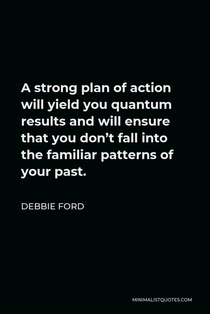Debbie Ford Quote - A strong plan of action will yield you quantum results and will ensure that you don’t fall into the familiar patterns of your past.
