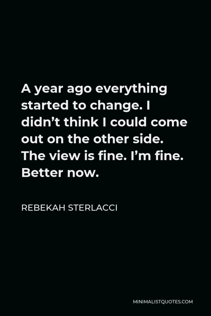 Rebekah Sterlacci Quote - A year ago everything started to change. I didn’t think I could come out on the other side. The view is fine. I’m fine. Better now.
