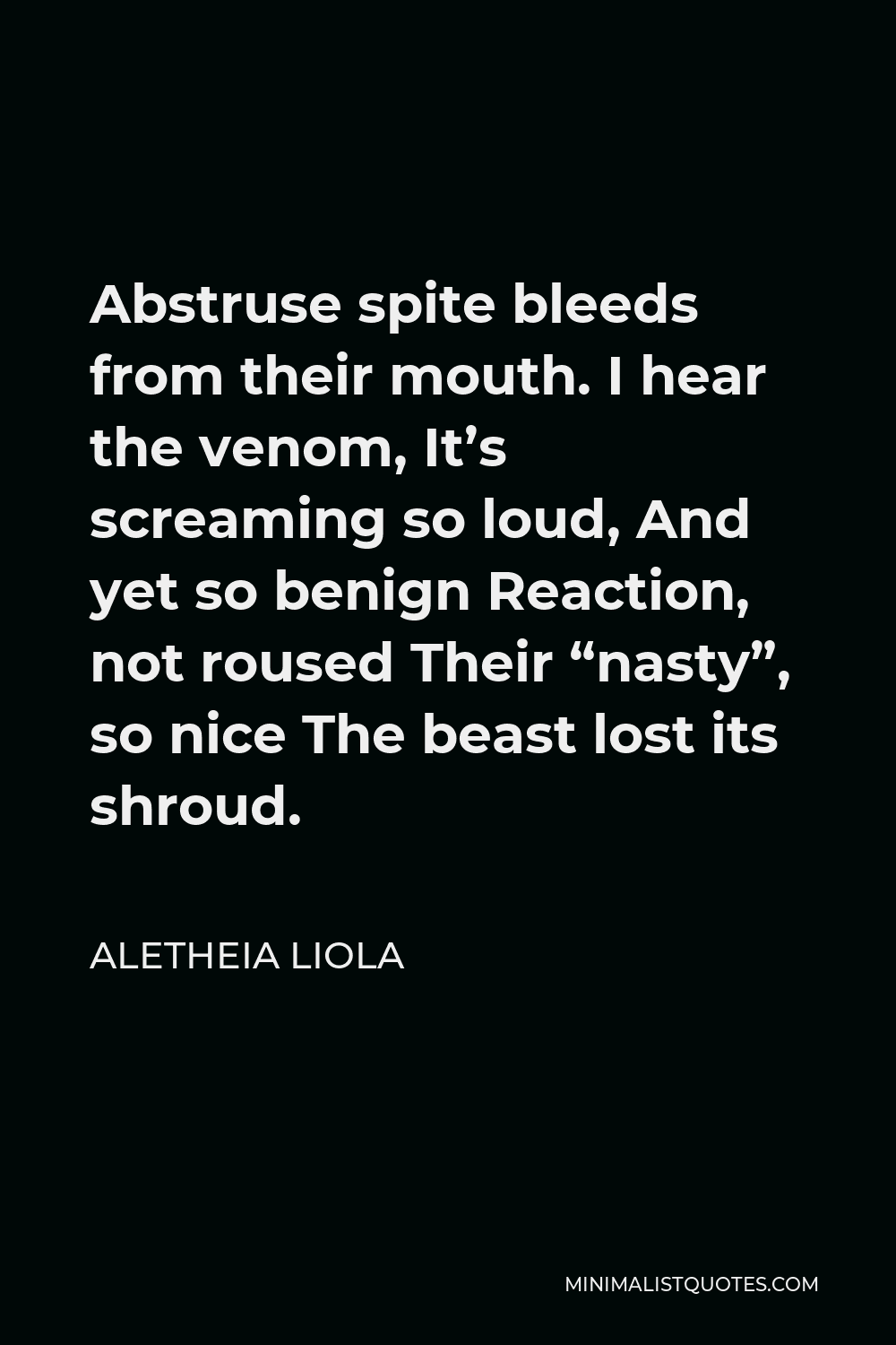 Aletheia Liola Quote - Abstruse spite bleeds from their mouth. I hear the venom, It’s screaming so loud, And yet so benign Reaction, not roused Their “nasty”, so nice The beast lost its shroud.