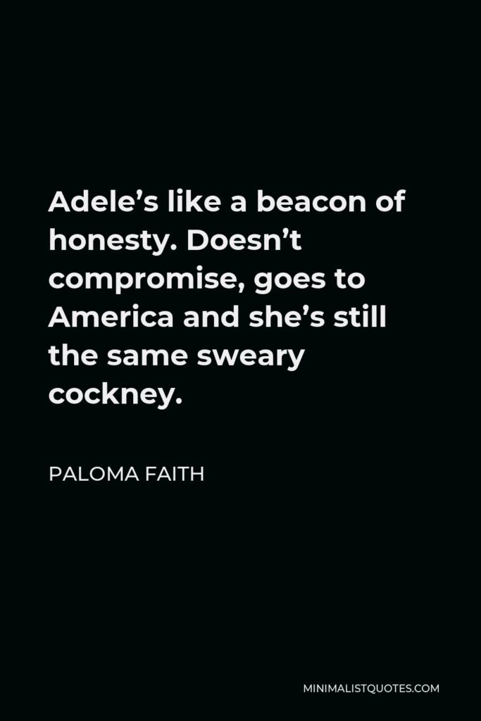 Paloma Faith Quote - Adele’s like a beacon of honesty. Doesn’t compromise, goes to America and she’s still the same sweary cockney.