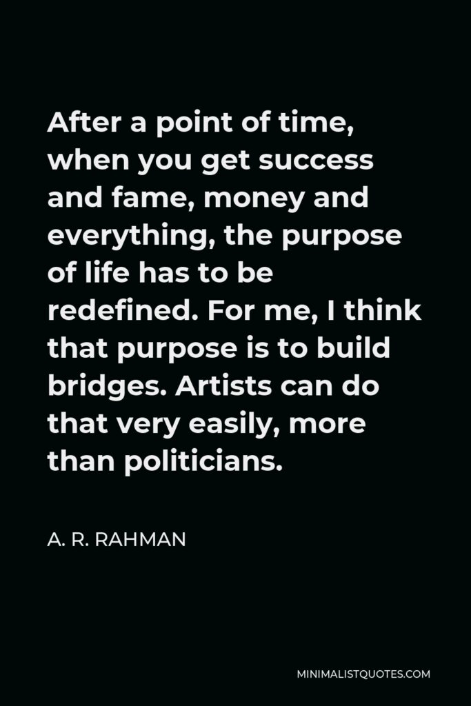 A. R. Rahman Quote - After a point of time, when you get success and fame, money and everything, the purpose of life has to be redefined. For me, I think that purpose is to build bridges. Artists can do that very easily, more than politicians.