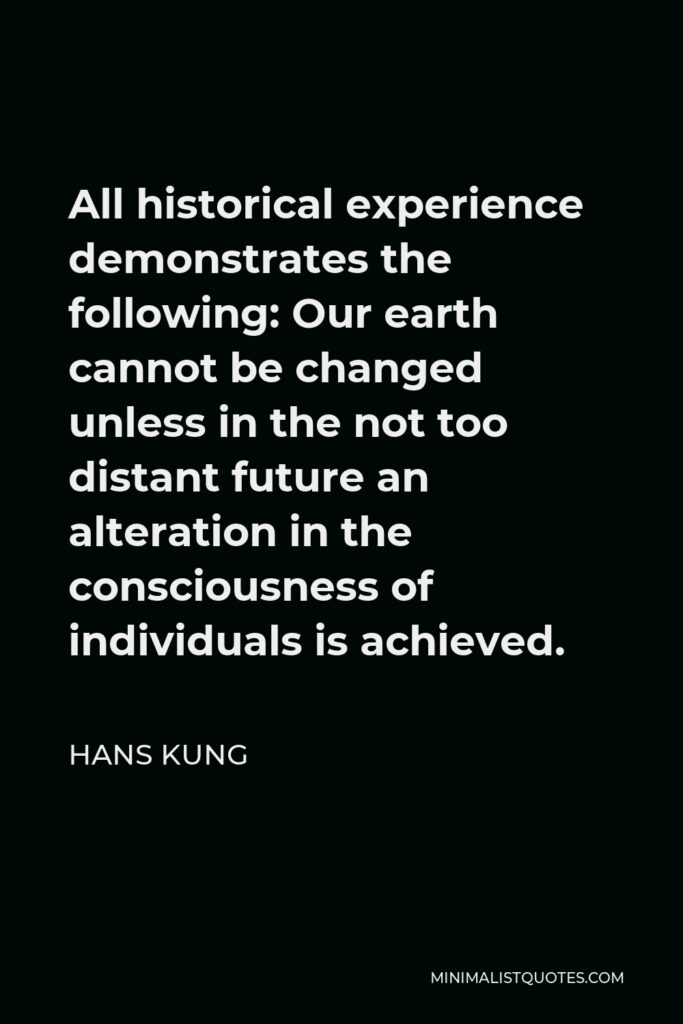 Hans Kung Quote - All historical experience demonstrates the following: Our earth cannot be changed unless in the not too distant future an alteration in the consciousness of individuals is achieved.