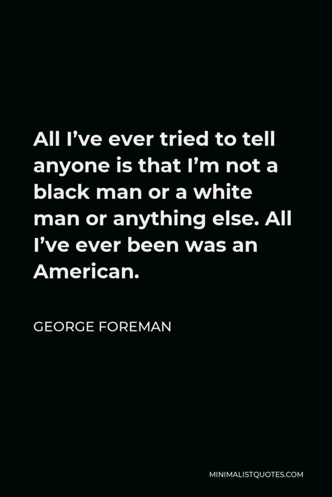 George Foreman Quote - All I’ve ever tried to tell anyone is that I’m not a black man or a white man or anything else. All I’ve ever been was an American.