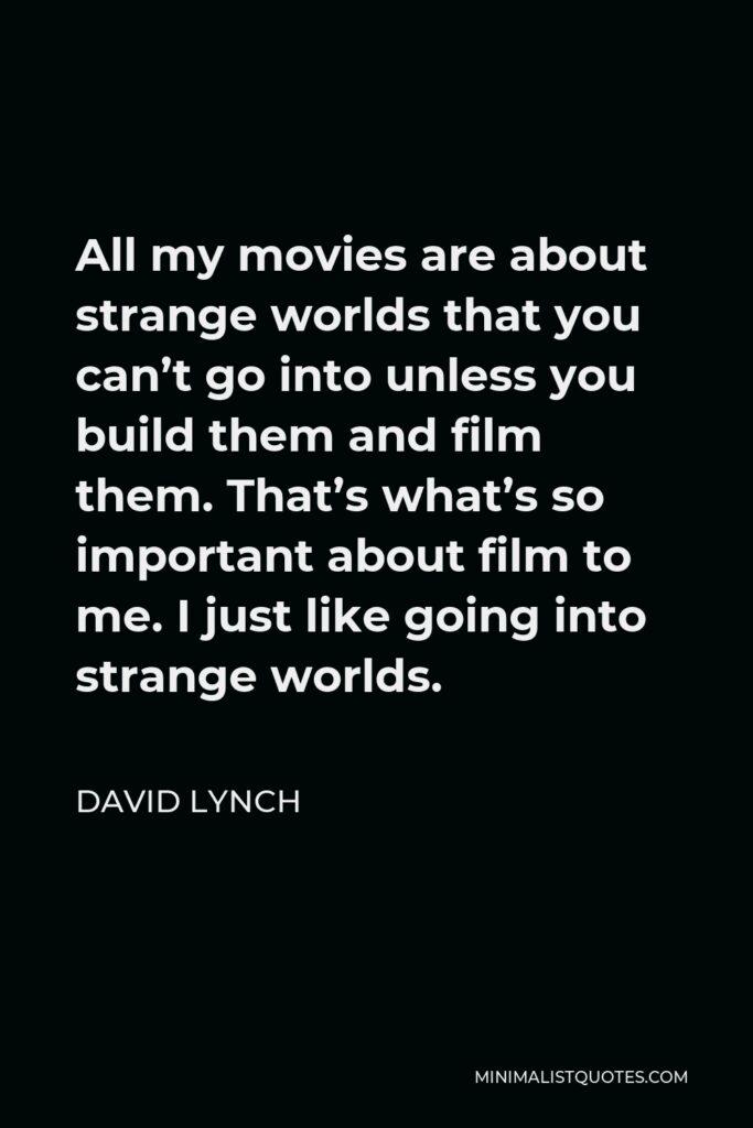 David Lynch Quote - All my movies are about strange worlds that you can’t go into unless you build them and film them. That’s what’s so important about film to me. I just like going into strange worlds.