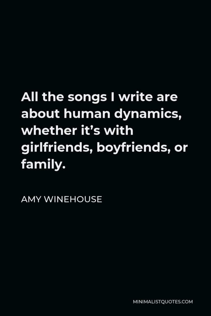 Amy Winehouse Quote - All the songs I write are about human dynamics, whether it’s with girlfriends, boyfriends, or family.