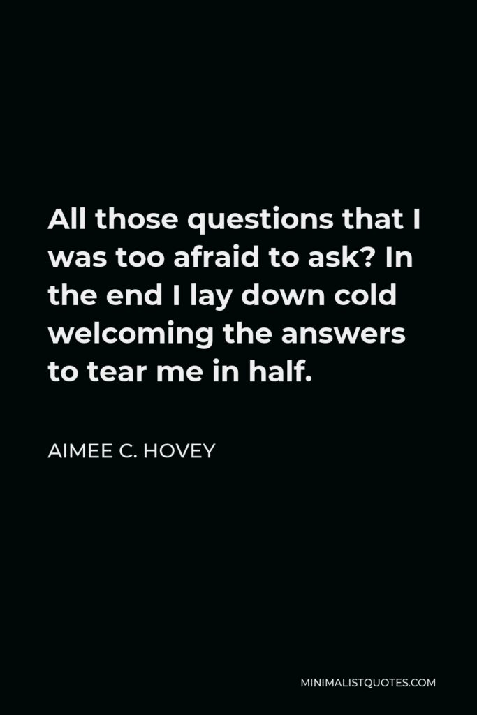 Aimee C. Hovey Quote - All those questions that I was too afraid to ask? In the end I lay down cold welcoming the answers to tear me in half.
