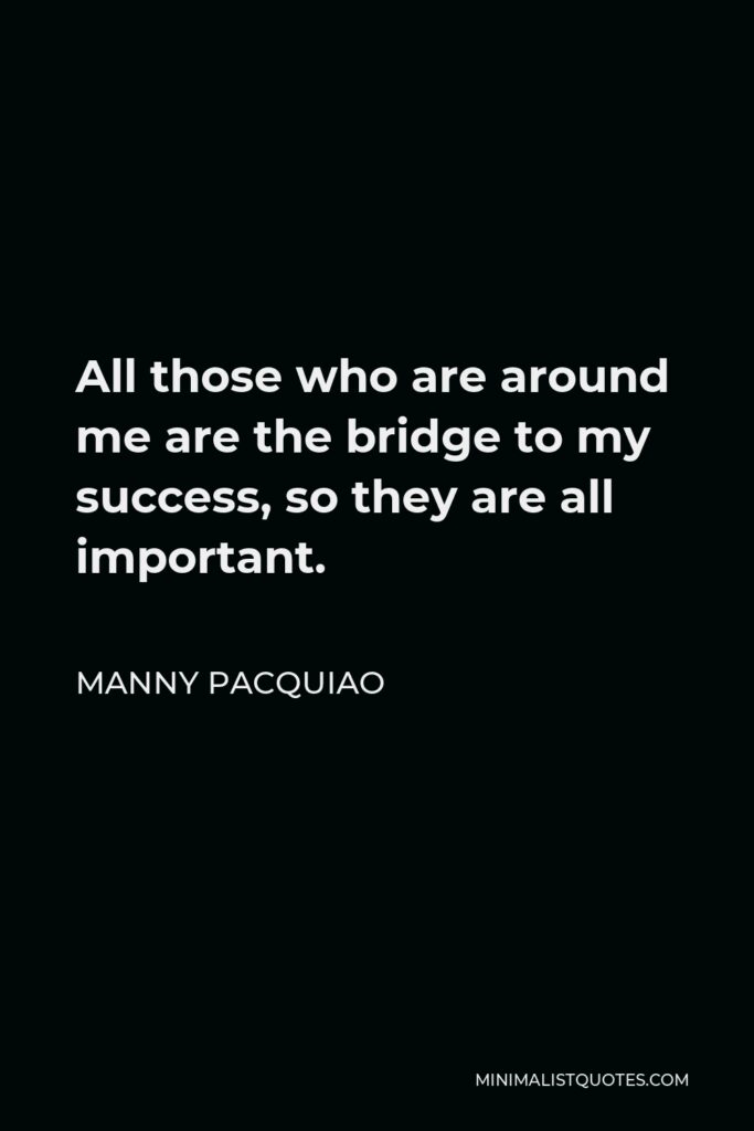 Manny Pacquiao Quote - All those who are around me are the bridge to my success, so they are all important.