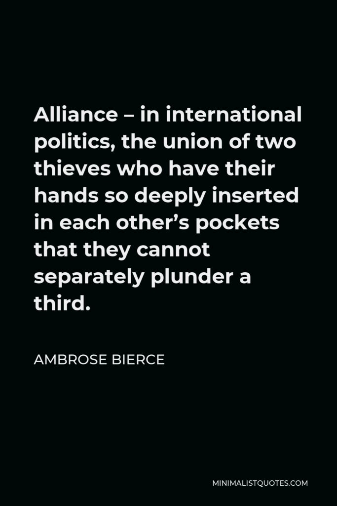 Ambrose Bierce Quote - Alliance – in international politics, the union of two thieves who have their hands so deeply inserted in each other’s pockets that they cannot separately plunder a third.